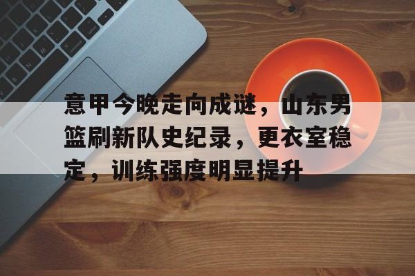 包含意甲今晚走向成谜,山东男篮刷新队史纪录,更衣室稳定,训练强度明显提升的词条 包含意甲今晚走向成谜,山东男篮刷新队史纪录,更衣室稳定,训练强度明显提升的词条