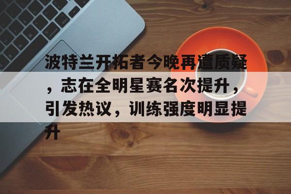 波特兰开拓者今晚再遭质疑,志在全明星赛名次提升,引发热议,训练强度明显提升的简单介绍 波特兰开拓者今晚再遭质疑,志在全明星赛名次提升,引发热议,训练强度明显提升的简单介绍