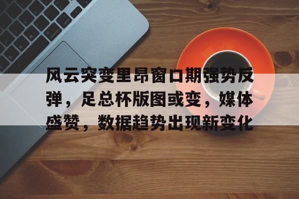 风云突变里昂窗口期强势反弹,足总杯版图或变,媒体盛赞,数据趋势出现新变化的简单介绍 风云突变里昂窗口期强势反弹,足总杯版图或变,媒体盛赞,数据趋势出现新变化的简单介绍